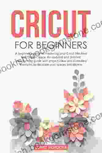 CRICUT FOR BEGINNERS: A Beginner S Guide To Mastering Your Cricut Machine And Design Space An Updated And Detailed Step By Step Guide With Project Ideas To Decorate Your Spaces And Objects